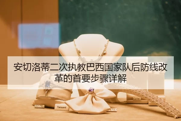 安切洛蒂二次执教巴西国家队后防线改革的首要步骤详解