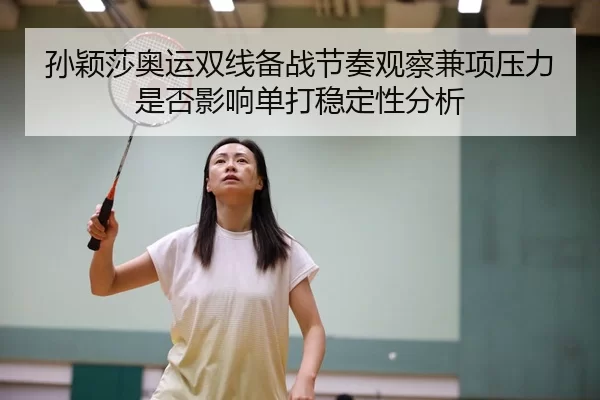 孙颖莎奥运双线备战节奏观察兼项压力是否影响单打稳定性分析