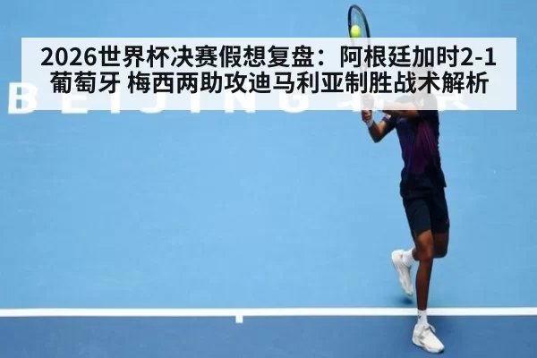 2026世界杯决赛假想复盘：阿根廷加时2-1葡萄牙 梅西两助攻迪马利亚制胜战术解析