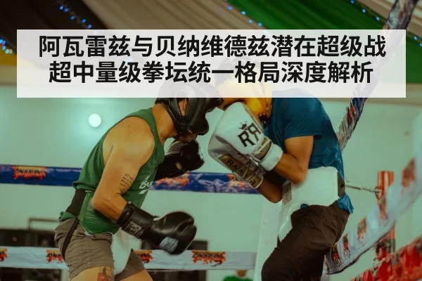阿瓦雷兹与贝纳维德兹潜在超级战 超中量级拳坛统一格局深度解析